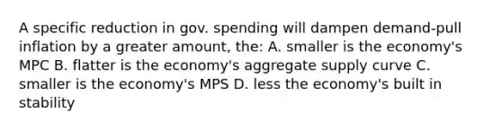 A specific reduction in gov. spending will dampen demand-pull inflation by a greater amount, the: A. smaller is the economy's MPC B. flatter is the economy's aggregate supply curve C. smaller is the economy's MPS D. less the economy's built in stability