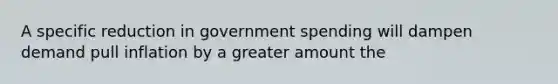 A specific reduction in government spending will dampen demand pull inflation by a greater amount the