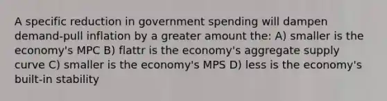 A specific reduction in government spending will dampen demand-pull inflation by a greater amount the: A) smaller is the economy's MPC B) flattr is the economy's aggregate supply curve C) smaller is the economy's MPS D) less is the economy's built-in stability