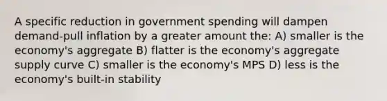 A specific reduction in government spending will dampen demand-pull inflation by a greater amount the: A) smaller is the economy's aggregate B) flatter is the economy's aggregate supply curve C) smaller is the economy's MPS D) less is the economy's built-in stability