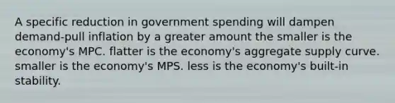 A specific reduction in government spending will dampen demand-pull inflation by a greater amount the smaller is the economy's MPC. flatter is the economy's aggregate supply curve. smaller is the economy's MPS. less is the economy's built-in stability.