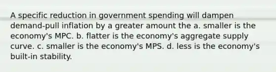 A specific reduction in government spending will dampen demand-pull inflation by a greater amount the a. smaller is the economy's MPC. b. flatter is the economy's aggregate supply curve. c. smaller is the economy's MPS. d. less is the economy's built-in stability.