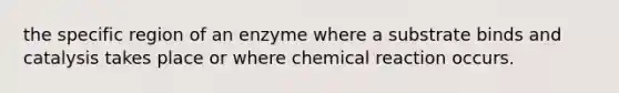 the specific region of an enzyme where a substrate binds and catalysis takes place or where chemical reaction occurs.