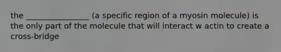 the ________________ (a specific region of a myosin molecule) is the only part of the molecule that will interact w actin to create a cross-bridge