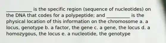 ___________ is the specific region (sequence of nucleotides) on the DNA that codes for a polypeptide; and __________ is the physical location of this information on the chromosome a. a locus, genotype b. a factor, the gene c. a gene, the locus d. a homozygous, the locus e. a nucleotide, the genotype