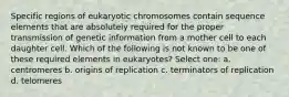 Specific regions of eukaryotic chromosomes contain sequence elements that are absolutely required for the proper transmission of genetic information from a mother cell to each daughter cell. Which of the following is not known to be one of these required elements in eukaryotes? Select one: a. centromeres b. origins of replication c. terminators of replication d. telomeres