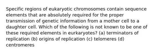 Specific regions of eukaryotic chromosomes contain sequence elements that are absolutely required for the proper transmission of genetic information from a mother cell to a daughter cell. Which of the following is not known to be one of these required elements in eurkaryotes? (a) terminators of replication (b) origins of replication (c) telomeres (d) centromeres