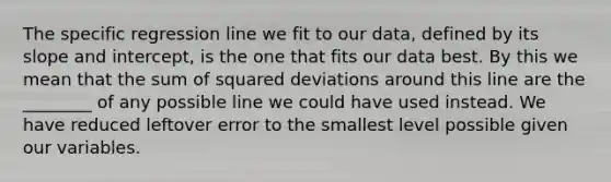 The specific regression line we fit to our data, defined by its slope and intercept, is the one that fits our data best. By this we mean that the sum of squared deviations around this line are the ________ of any possible line we could have used instead. We have reduced leftover error to the smallest level possible given our variables.