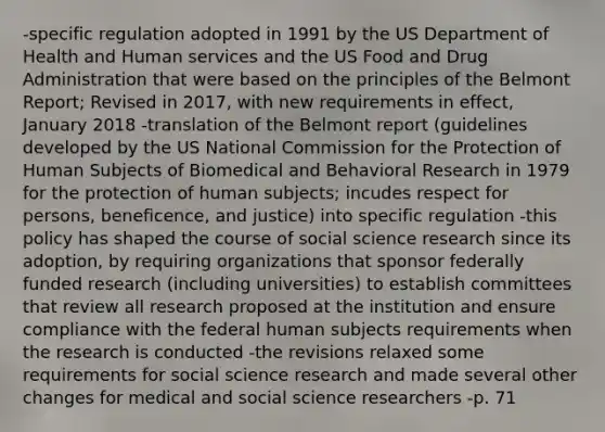 -specific regulation adopted in 1991 by the US Department of Health and Human services and the US Food and Drug Administration that were based on the principles of the Belmont Report; Revised in 2017, with new requirements in effect, January 2018 -translation of the Belmont report (guidelines developed by the US National Commission for the Protection of Human Subjects of Biomedical and Behavioral Research in 1979 for the protection of human subjects; incudes respect for persons, beneficence, and justice) into specific regulation -this policy has shaped the course of social science research since its adoption, by requiring organizations that sponsor federally funded research (including universities) to establish committees that review all research proposed at the institution and ensure compliance with the federal human subjects requirements when the research is conducted -the revisions relaxed some requirements for social science research and made several other changes for medical and social science researchers -p. 71