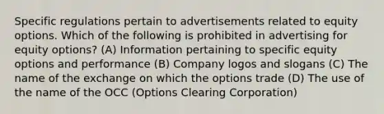 Specific regulations pertain to advertisements related to equity options. Which of the following is prohibited in advertising for equity options? (A) Information pertaining to specific equity options and performance (B) Company logos and slogans (C) The name of the exchange on which the options trade (D) The use of the name of the OCC (Options Clearing Corporation)