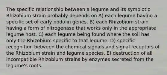 The specific relationship between a legume and its symbiotic Rhizobium strain probably depends on A) each legume having a specific set of early nodulin genes. B) each Rhizobium strain having a form of nitrogenase that works only in the appropriate legume host. C) each legume being found where the soil has only the Rhizobium specific to that legume. D) specific recognition between the chemical signals and signal receptors of the Rhizobium strain and legume species. E) destruction of all incompatible Rhizobium strains by enzymes secreted from the legume's roots.