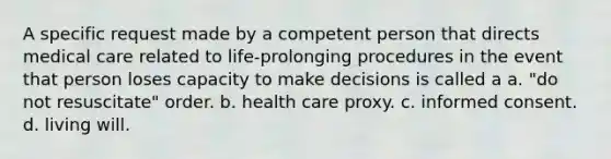 A specific request made by a competent person that directs medical care related to life-prolonging procedures in the event that person loses capacity to make decisions is called a a. "do not resuscitate" order. b. health care proxy. c. informed consent. d. living will.