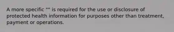 A more specific "" is required for the use or disclosure of protected health information for purposes other than treatment, payment or operations.