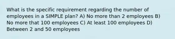 What is the specific requirement regarding the number of employees in a SIMPLE plan? A) No more than 2 employees B) No more that 100 employees C) At least 100 employees D) Between 2 and 50 employees