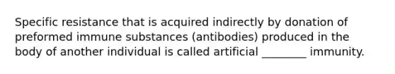 Specific resistance that is acquired indirectly by donation of preformed immune substances (antibodies) produced in the body of another individual is called artificial ________ immunity.