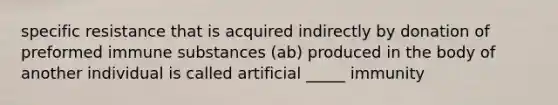 specific resistance that is acquired indirectly by donation of preformed immune substances (ab) produced in the body of another individual is called artificial _____ immunity