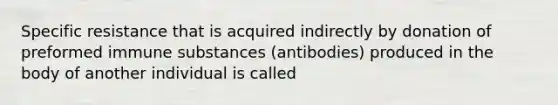 Specific resistance that is acquired indirectly by donation of preformed immune substances (antibodies) produced in the body of another individual is called