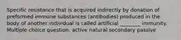 Specific resistance that is acquired indirectly by donation of preformed immune substances (antibodies) produced in the body of another individual is called artificial ________ immunity. Multiple choice question. active natural secondary passive