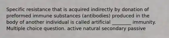 Specific resistance that is acquired indirectly by donation of preformed immune substances (antibodies) produced in the body of another individual is called artificial ________ immunity. Multiple choice question. active natural secondary passive