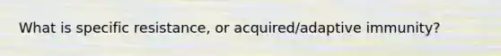 What is specific resistance, or acquired/adaptive immunity?