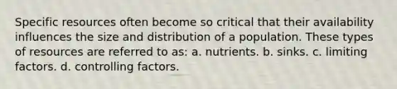 Specific resources often become so critical that their availability influences the size and distribution of a population. These types of resources are referred to as: a. nutrients. b. sinks. c. limiting factors. d. controlling factors.