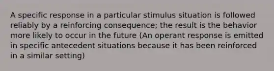 A specific response in a particular stimulus situation is followed reliably by a reinforcing consequence; the result is the behavior more likely to occur in the future (An operant response is emitted in specific antecedent situations because it has been reinforced in a similar setting)