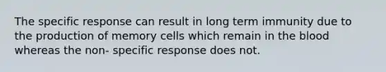 The specific response can result in long term immunity due to the production of memory cells which remain in the blood whereas the non- specific response does not.