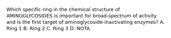 Which specific ring in the chemical structure of AMINOGLYCOSIDES is important for broad-spectrum of activity and is the first target of aminoglycoside-inactivating enzymes? A. Ring 1 B. Ring 2 C. Ring 3 D. NOTA