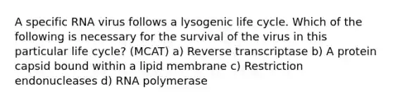 A specific RNA virus follows a lysogenic life cycle. Which of the following is necessary for the survival of the virus in this particular life cycle? (MCAT) a) Reverse transcriptase b) A protein capsid bound within a lipid membrane c) Restriction endonucleases d) RNA polymerase