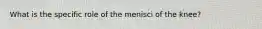 What is the specific role of the menisci of the knee?