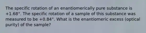 The specific rotation of an enantiomerically pure substance is +1.68°. The specific rotation of a sample of this substance was measured to be +0.84°. What is the enantiomeric excess (optical purity) of the sample?