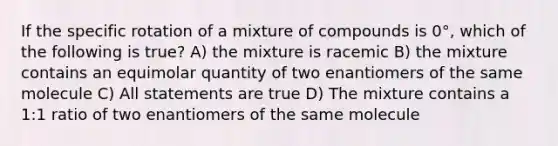 If the specific rotation of a mixture of compounds is 0°, which of the following is true? A) the mixture is racemic B) the mixture contains an equimolar quantity of two enantiomers of the same molecule C) All statements are true D) The mixture contains a 1:1 ratio of two enantiomers of the same molecule