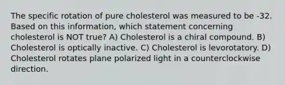 The specific rotation of pure cholesterol was measured to be -32. Based on this information, which statement concerning cholesterol is NOT true? A) Cholesterol is a chiral compound. B) Cholesterol is optically inactive. C) Cholesterol is levorotatory. D) Cholesterol rotates plane polarized light in a counterclockwise direction.