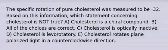 The specific rotation of pure cholesterol was measured to be -32. Based on this information, which statement concerning cholesterol is NOT true? A) Cholesterol is a chiral compound. B) All of the choices are correct. C) Cholesterol is optically inactive. D) Cholesterol is levorotatory. E) Cholesterol rotates plane polarized light in a counterclockwise direction.