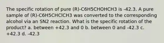 The specific rotation of pure (R)-C6H5CHOHCH3 is -42.3. A pure sample of (R)-C6H5CHClCH3 was converted to the corresponding alcohol via an SN2 reaction. What is the specific rotation of the product? a. between +42.3 and 0 b. between 0 and -42.3 c. +42.3 d. -42.3