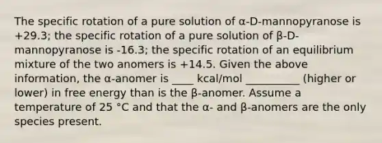 The specific rotation of a pure solution of α-D-mannopyranose is +29.3; the specific rotation of a pure solution of β-D-mannopyranose is -16.3; the specific rotation of an equilibrium mixture of the two anomers is +14.5. Given the above information, the α-anomer is ____ kcal/mol __________ (higher or lower) in free energy than is the β-anomer. Assume a temperature of 25 °C and that the α- and β-anomers are the only species present.