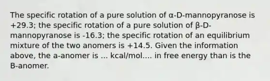 The specific rotation of a pure solution of α-D-mannopyranose is +29.3; the specific rotation of a pure solution of β-D-mannopyranose is -16.3; the specific rotation of an equilibrium mixture of the two anomers is +14.5. Given the information above, the a-anomer is ... kcal/mol.... in free energy than is the B-anomer.