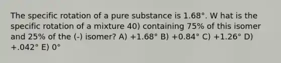 The specific rotation of a pure substance is 1.68°. W hat is the specific rotation of a mixture 40) containing 75% of this isomer and 25% of the (-) isomer? A) +1.68° B) +0.84° C) +1.26° D) +.042° E) 0°