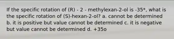 If the specific rotation of (R) - 2 - methylexan-2-ol is -35*, what is the specific rotation of (S)-hexan-2-ol? a. cannot be determined b. it is positive but value cannot be determined c. it is negative but value cannot be determined d. +35o