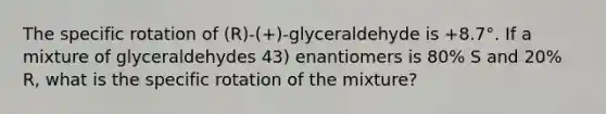 The specific rotation of (R)-(+)-glyceraldehyde is +8.7°. If a mixture of glyceraldehydes 43) enantiomers is 80% S and 20% R, what is the specific rotation of the mixture?