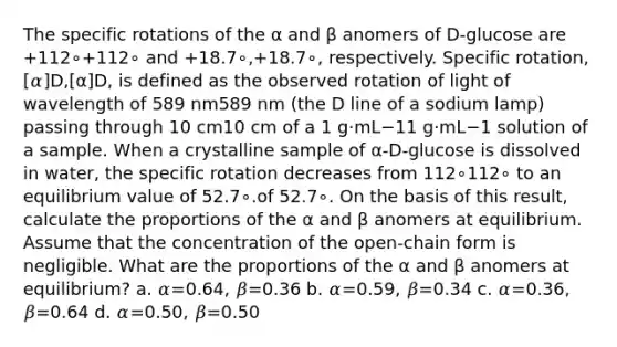 The specific rotations of the α and β anomers of D-glucose are +112∘+112∘ and +18.7∘,+18.7∘, respectively. Specific rotation, [𝛼]D,[α]D, is defined as the observed rotation of light of wavelength of 589 nm589 nm (the D line of a sodium lamp) passing through 10 cm10 cm of a 1 g⋅mL−11 g⋅mL−1 solution of a sample. When a crystalline sample of α‑D‑glucose is dissolved in water, the specific rotation decreases from 112∘112∘ to an equilibrium value of 52.7∘.of 52.7∘. On the basis of this result, calculate the proportions of the α and β anomers at equilibrium. Assume that the concentration of the open‑chain form is negligible. What are the proportions of the α and β anomers at equilibrium? a. 𝛼=0.64, 𝛽=0.36 b. 𝛼=0.59, 𝛽=0.34 c. 𝛼=0.36, 𝛽=0.64 d. 𝛼=0.50, 𝛽=0.50