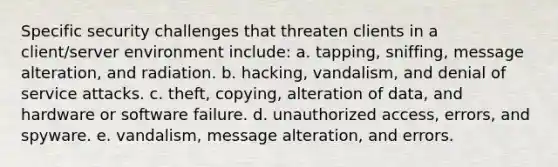 Specific security challenges that threaten clients in a client/server environment include: a. tapping, sniffing, message alteration, and radiation. b. hacking, vandalism, and denial of service attacks. c. theft, copying, alteration of data, and hardware or software failure. d. unauthorized access, errors, and spyware. e. vandalism, message alteration, and errors.