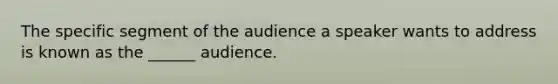 The specific segment of the audience a speaker wants to address is known as the ______ audience.