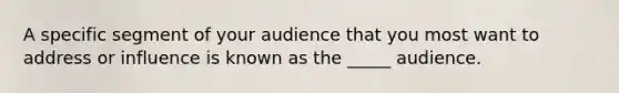 A specific segment of your audience that you most want to address or influence is known as the _____ audience.