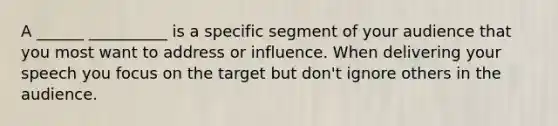 A ______ __________ is a specific segment of your audience that you most want to address or influence. When delivering your speech you focus on the target but don't ignore others in the audience.