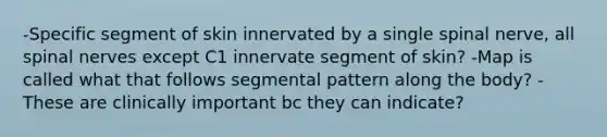 -Specific segment of skin innervated by a single spinal nerve, all spinal nerves except C1 innervate segment of skin? -Map is called what that follows segmental pattern along the body? -These are clinically important bc they can indicate?