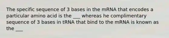 The specific sequence of 3 bases in the mRNA that encodes a particular amino acid is the ___ whereas he complimentary sequence of 3 bases in tRNA that bind to the mRNA is known as the ___