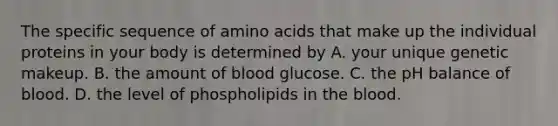 The specific sequence of amino acids that make up the individual proteins in your body is determined by A. your unique genetic makeup. B. the amount of blood glucose. C. the pH balance of blood. D. the level of phospholipids in the blood.