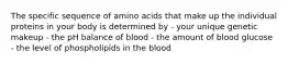 The specific sequence of amino acids that make up the individual proteins in your body is determined by - your unique genetic makeup - the pH balance of blood - the amount of blood glucose - the level of phospholipids in the blood