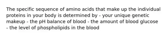 The specific sequence of amino acids that make up the individual proteins in your body is determined by - your unique genetic makeup - the pH balance of blood - the amount of blood glucose - the level of phospholipids in the blood